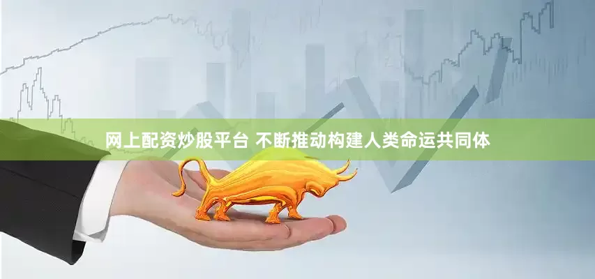 网上配资炒股平台 不断推动构建人类命运共同体