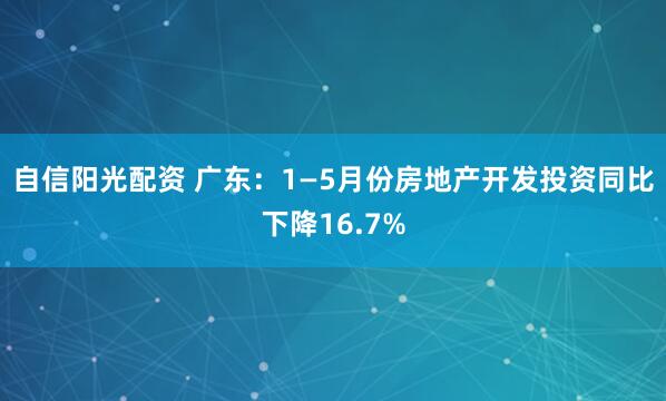 自信阳光配资 广东：1—5月份房地产开发投资同比下降16.7%