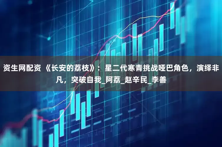 资生网配资 《长安的荔枝》：星二代寒青挑战哑巴角色，演绎非凡，突破自我_阿荔_赵辛民_李善