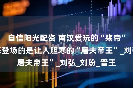 自信阳光配资 南汉爱玩的“殇帝”丧命，接下来登场的是让人胆寒的“屠夫帝王”_刘弘_刘玢_晋王