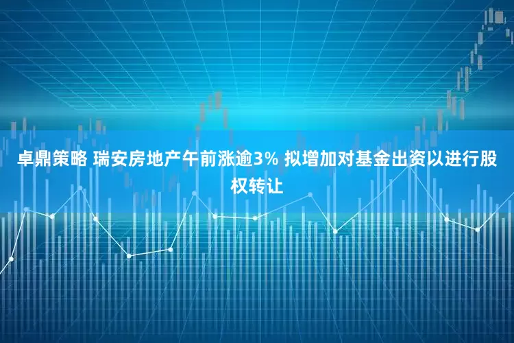 卓鼎策略 瑞安房地产午前涨逾3% 拟增加对基金出资以进行股权转让