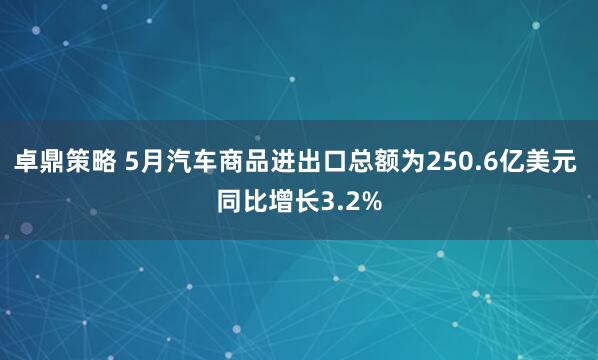 卓鼎策略 5月汽车商品进出口总额为250.6亿美元 同比增长3.2%