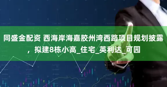 同盛金配资 西海岸海嘉胶州湾西路项目规划披露，拟建8栋小高_住宅_英利达_可园