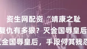 资生网配资 “靖康之耻”后，南宋复仇有多狠？灭金国辱皇后，手段何其残忍！