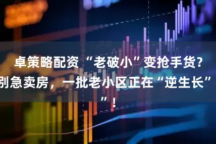 卓策略配资 “老破小”变抢手货？别急卖房，一批老小区正在“逆生长”！