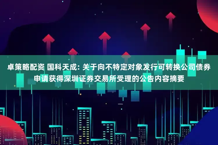 卓策略配资 国科天成: 关于向不特定对象发行可转换公司债券申请获得深圳证券交易所受理的公告内容摘要