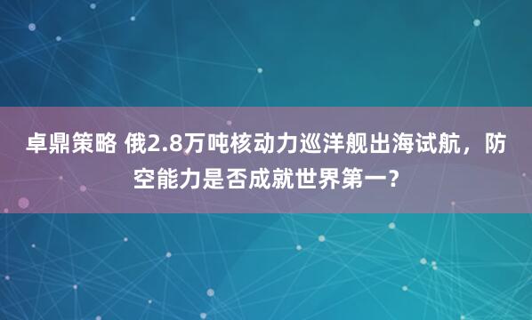卓鼎策略 俄2.8万吨核动力巡洋舰出海试航，防空能力是否成就世界第一？