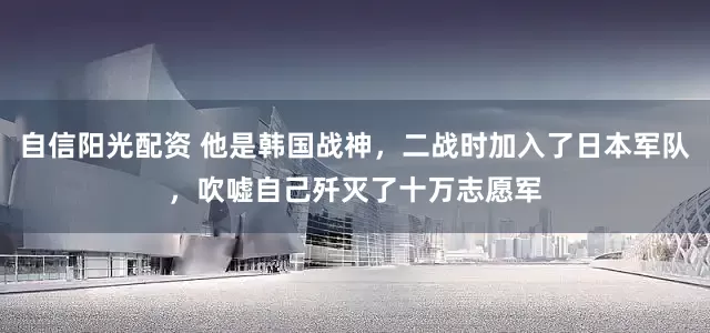 自信阳光配资 他是韩国战神，二战时加入了日本军队，吹嘘自己歼灭了十万志愿军