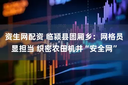 资生网配资 临颍县固厢乡：网格员显担当 织密农田机井“安全网”