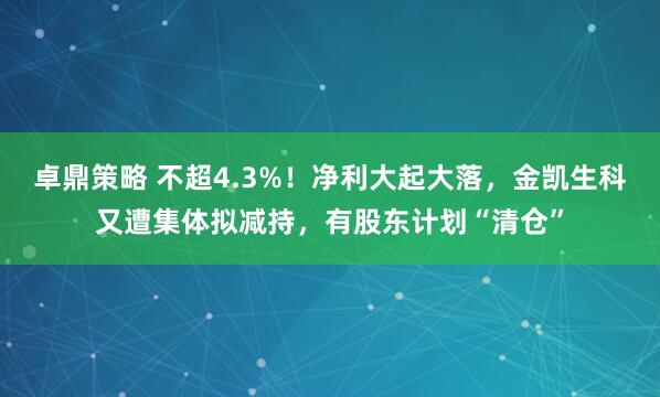 卓鼎策略 不超4.3%！净利大起大落，金凯生科又遭集体拟减持，有股东计划“清仓”