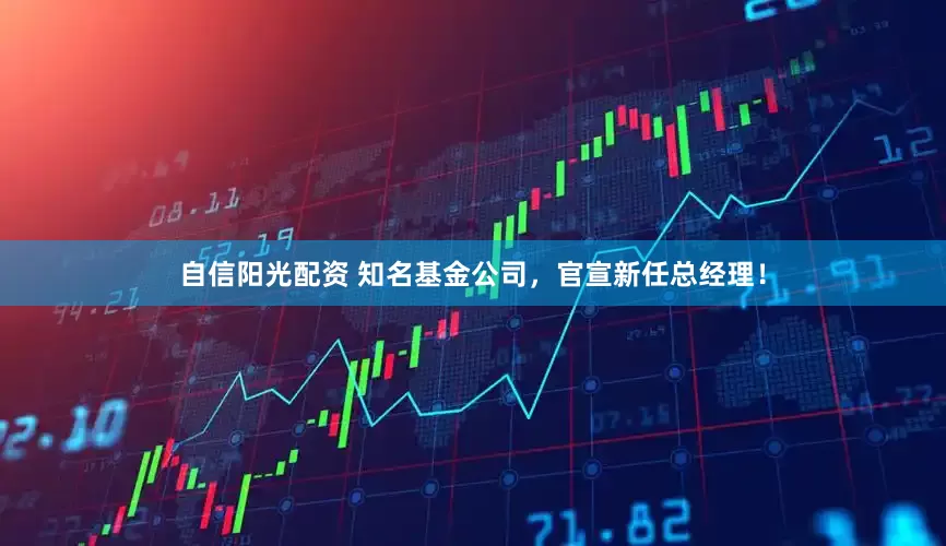 自信阳光配资 知名基金公司，官宣新任总经理！